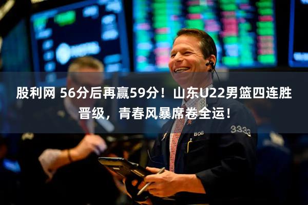 股利网 56分后再赢59分！山东U22男篮四连胜晋级，青春风暴席卷全运！