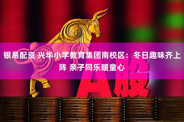 银易配资 兴华小学教育集团南校区：冬日趣味齐上阵 亲子同乐暖童心