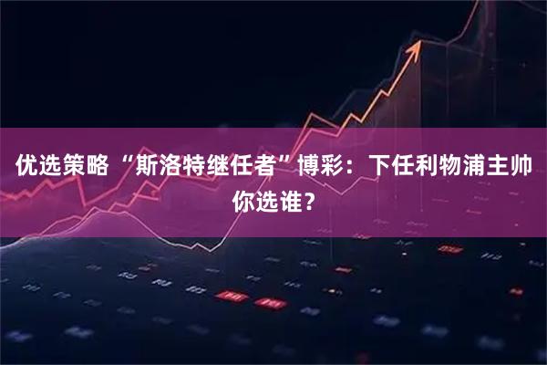 优选策略 “斯洛特继任者”博彩：下任利物浦主帅你选谁？