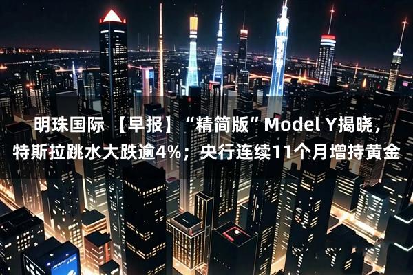 明珠国际 【早报】“精简版”Model Y揭晓，特斯拉跳水大跌逾4%；央行连续11个月增持黄金
