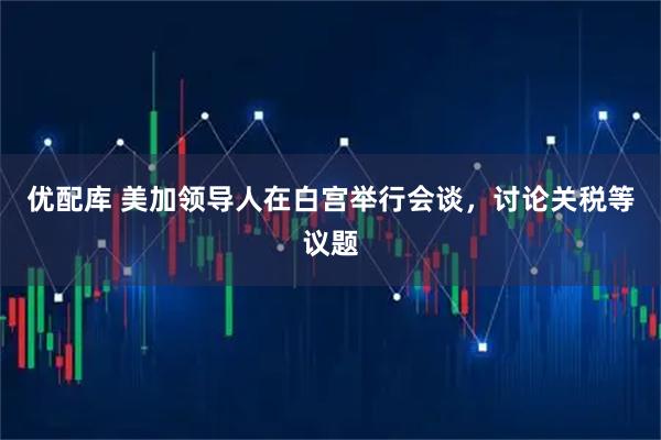 优配库 美加领导人在白宫举行会谈，讨论关税等议题