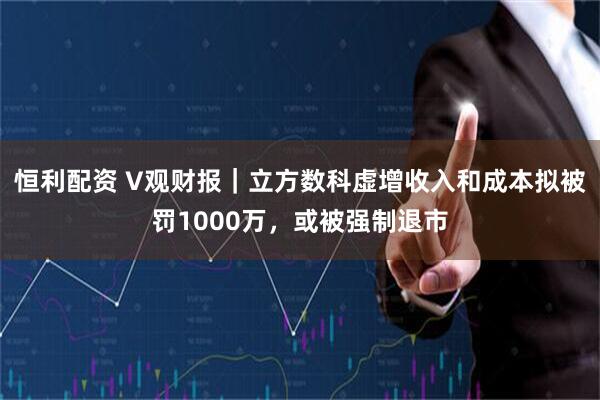 恒利配资 V观财报｜立方数科虚增收入和成本拟被罚1000万，或被强制退市