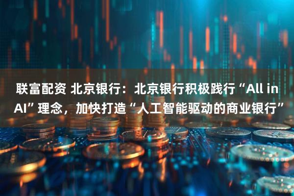 联富配资 北京银行：北京银行积极践行“All in AI”理念，加快打造“人工智能驱动的商业银行”