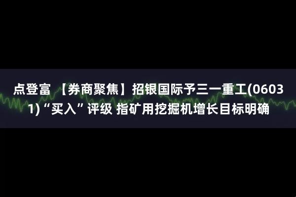 点登富 【券商聚焦】招银国际予三一重工(06031)“买入”评级 指矿用挖掘机增长目标明确