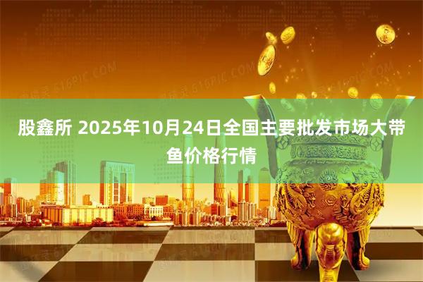 股鑫所 2025年10月24日全国主要批发市场大带鱼价格行情