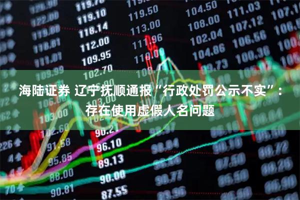 海陆证券 辽宁抚顺通报“行政处罚公示不实”：存在使用虚假人名问题