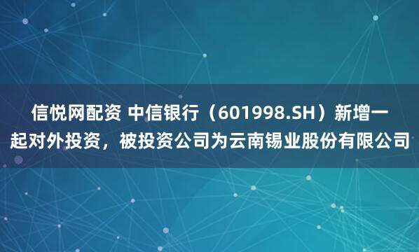 信悦网配资 中信银行（601998.SH）新增一起对外投资，被投资公司为云南锡业股份有限公司