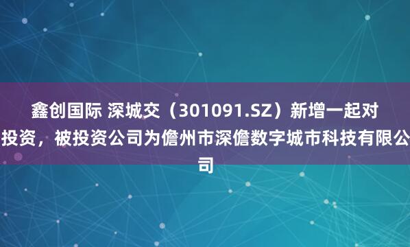 鑫创国际 深城交（301091.SZ）新增一起对外投资，被投资公司为儋州市深儋数字城市科技有限公司