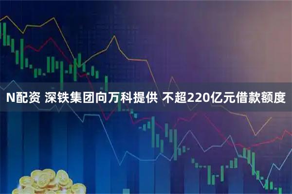 N配资 深铁集团向万科提供 不超220亿元借款额度