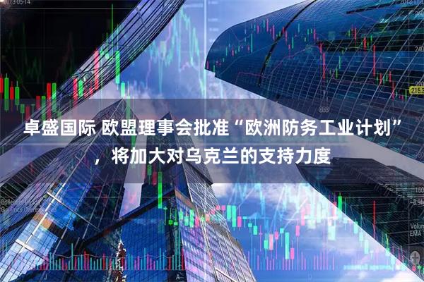 卓盛国际 欧盟理事会批准“欧洲防务工业计划”，将加大对乌克兰的支持力度