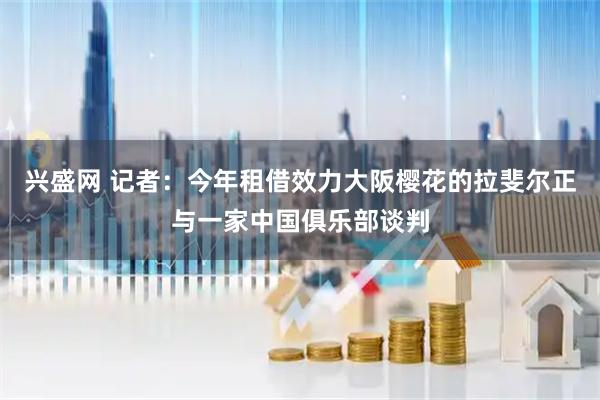 兴盛网 记者：今年租借效力大阪樱花的拉斐尔正与一家中国俱乐部谈判