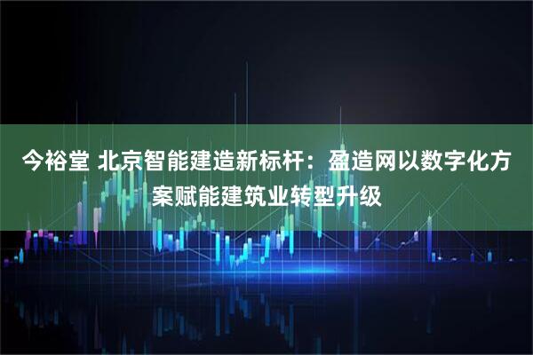 今裕堂 北京智能建造新标杆：盈造网以数字化方案赋能建筑业转型升级