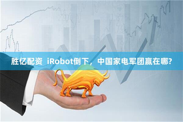 胜亿配资  iRobot倒下，中国家电军团赢在哪?