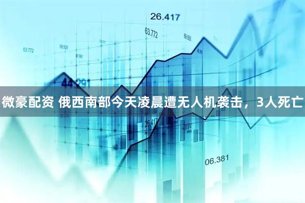 微豪配资 俄西南部今天凌晨遭无人机袭击，3人死亡