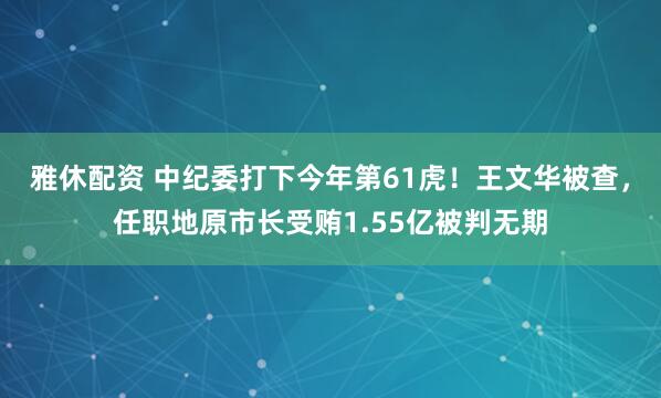 雅休配资 中纪委打下今年第61虎！王文华被查，任职地原市长受贿1.55亿被判无期