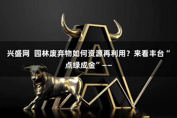 兴盛网  园林废弃物如何资源再利用？来看丰台“点绿成金”——