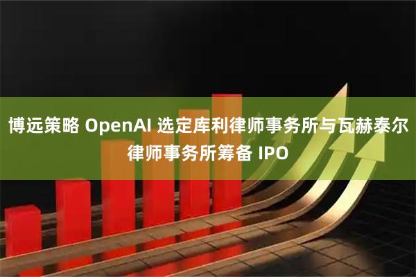 博远策略 OpenAI 选定库利律师事务所与瓦赫泰尔律师事务所筹备 IPO