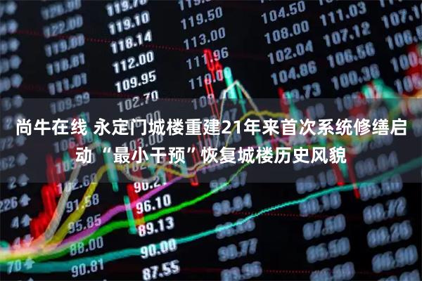 尚牛在线 永定门城楼重建21年来首次系统修缮启动 “最小干预”恢复城楼历史风貌