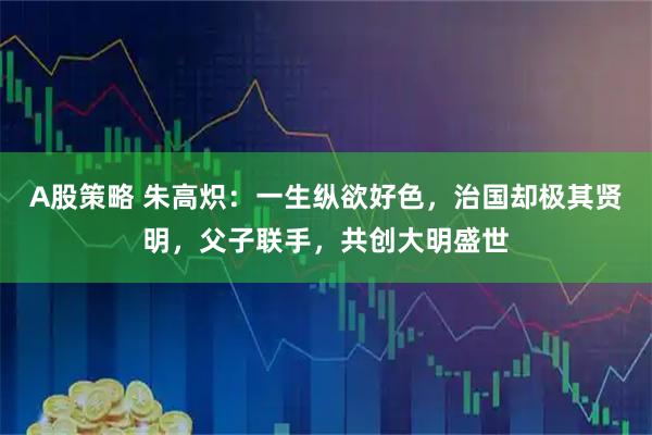 A股策略 朱高炽:一生纵欲好色,治国却极其贤明,父子联手,共创大明盛世