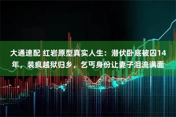大通速配 红岩原型真实人生：潜伏卧底被囚14年，装疯越狱归乡，乞丐身份让妻子泪流满面