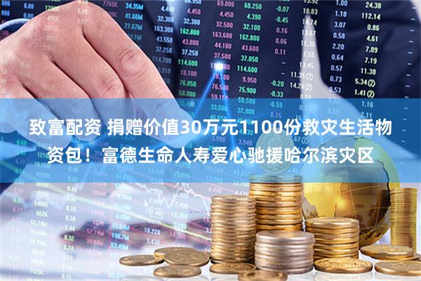 致富配资 捐赠价值30万元1100份救灾生活物资包！富德生命人寿爱心驰援哈尔滨灾区