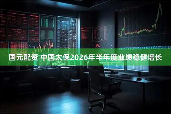 国元配资 中国太保2026年半年度业绩稳健增长