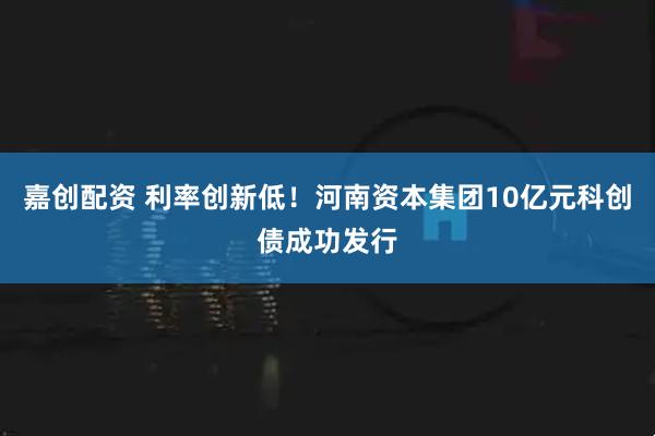嘉创配资 利率创新低！河南资本集团10亿元科创债成功发行