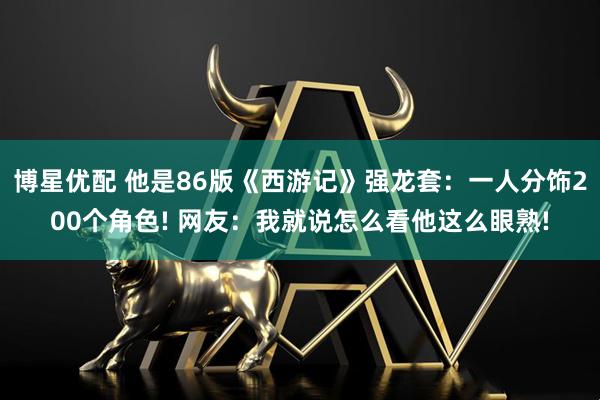 博星优配 他是86版《西游记》强龙套：一人分饰200个角色! 网友：我就说怎么看他这么眼熟!