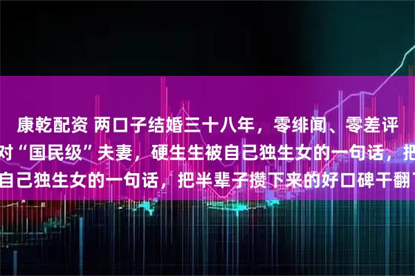 康乾配资 两口子结婚三十八年，零绯闻、零差评，可谁能想到，这么一对“国民级”夫妻，硬生生被自己独生女的一句话，把半辈子攒下来的好口碑干翻了。